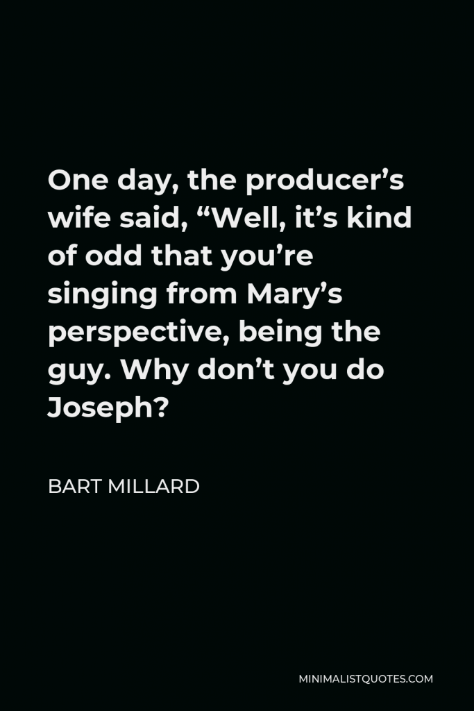 Bart Millard Quote - One day, the producer’s wife said, “Well, it’s kind of odd that you’re singing from Mary’s perspective, being the guy. Why don’t you do Joseph?