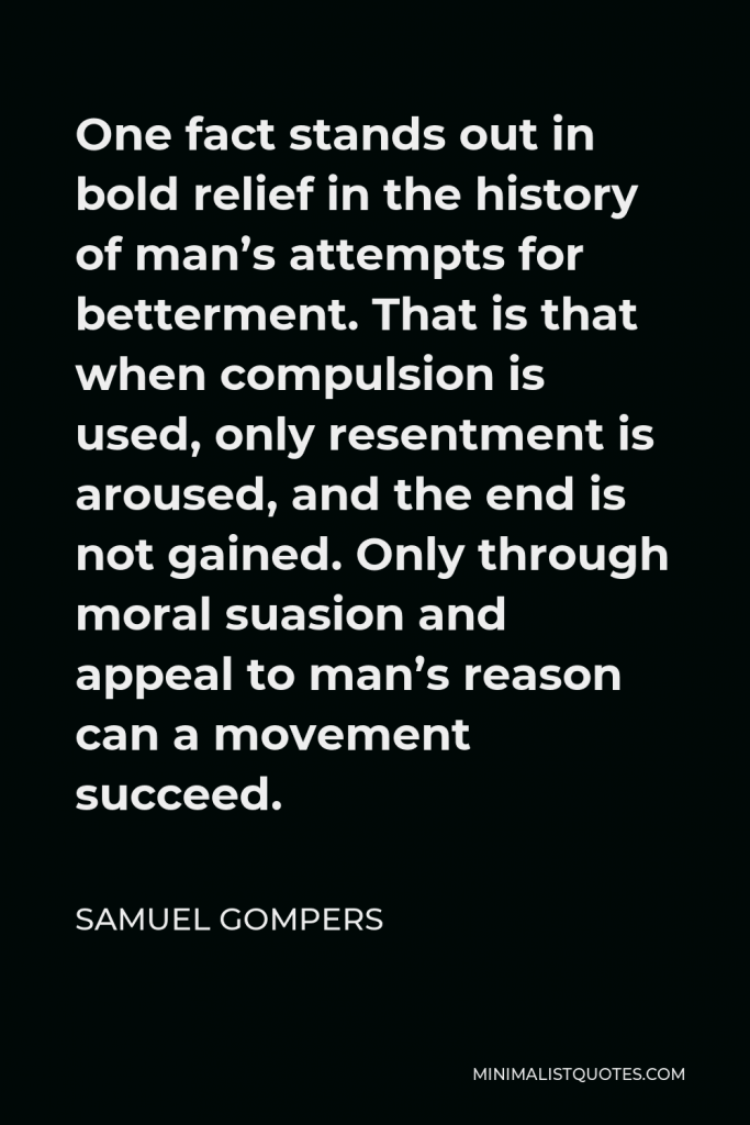 Samuel Gompers Quote - One fact stands out in bold relief in the history of man’s attempts for betterment. That is that when compulsion is used, only resentment is aroused, and the end is not gained. Only through moral suasion and appeal to man’s reason can a movement succeed.