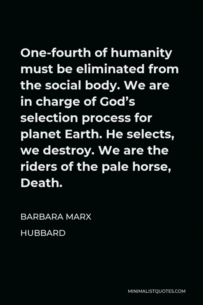 Barbara Marx Hubbard Quote - One-fourth of humanity must be eliminated from the social body. We are in charge of God’s selection process for planet Earth. He selects, we destroy. We are the riders of the pale horse, Death.