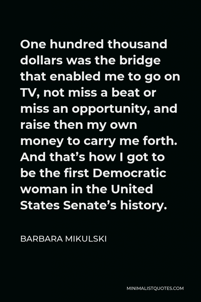 Barbara Mikulski Quote - One hundred thousand dollars was the bridge that enabled me to go on TV, not miss a beat or miss an opportunity, and raise then my own money to carry me forth. And that’s how I got to be the first Democratic woman in the United States Senate’s history.