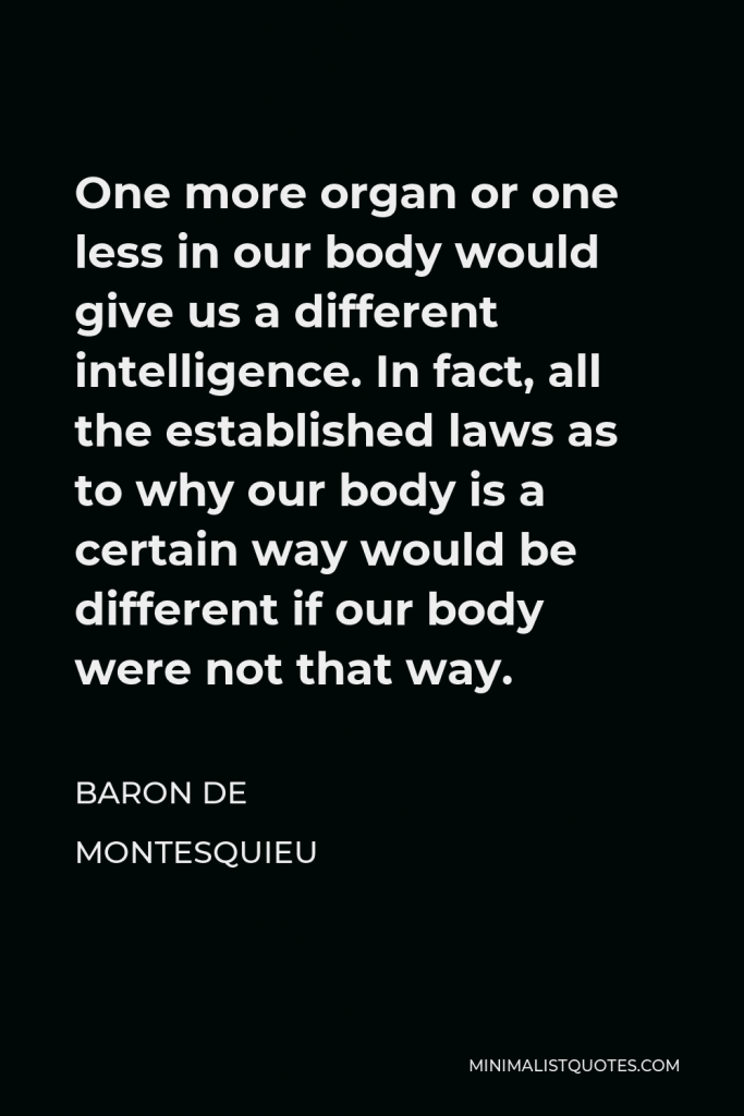 Baron de Montesquieu Quote - One more organ or one less in our body would give us a different intelligence. In fact, all the established laws as to why our body is a certain way would be different if our body were not that way.