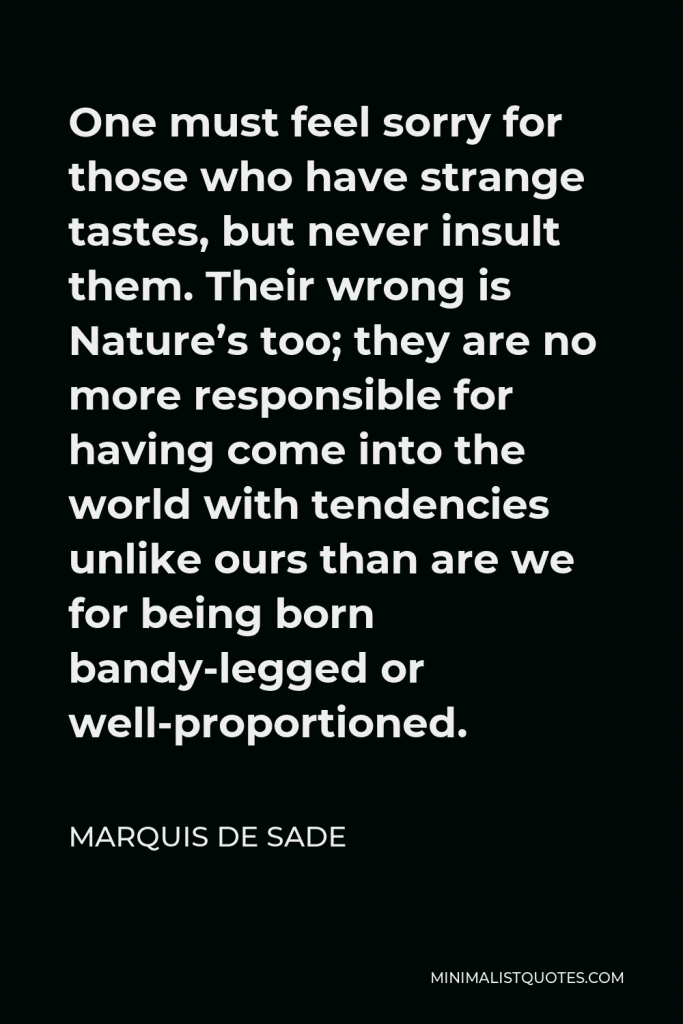 Marquis de Sade Quote - One must feel sorry for those who have strange tastes, but never insult them. Their wrong is Nature’s too; they are no more responsible for having come into the world with tendencies unlike ours than are we for being born bandy-legged or well-proportioned.