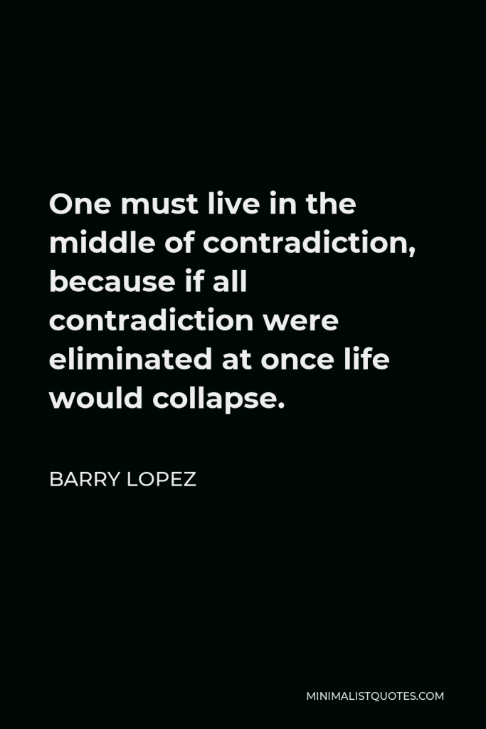 Barry Lopez Quote - One must live in the middle of contradiction, because if all contradiction were eliminated at once life would collapse.
