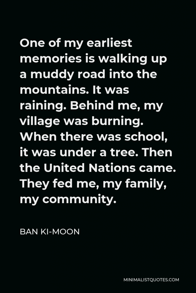 Ban Ki-moon Quote - One of my earliest memories is walking up a muddy road into the mountains. It was raining. Behind me, my village was burning. When there was school, it was under a tree. Then the United Nations came. They fed me, my family, my community.