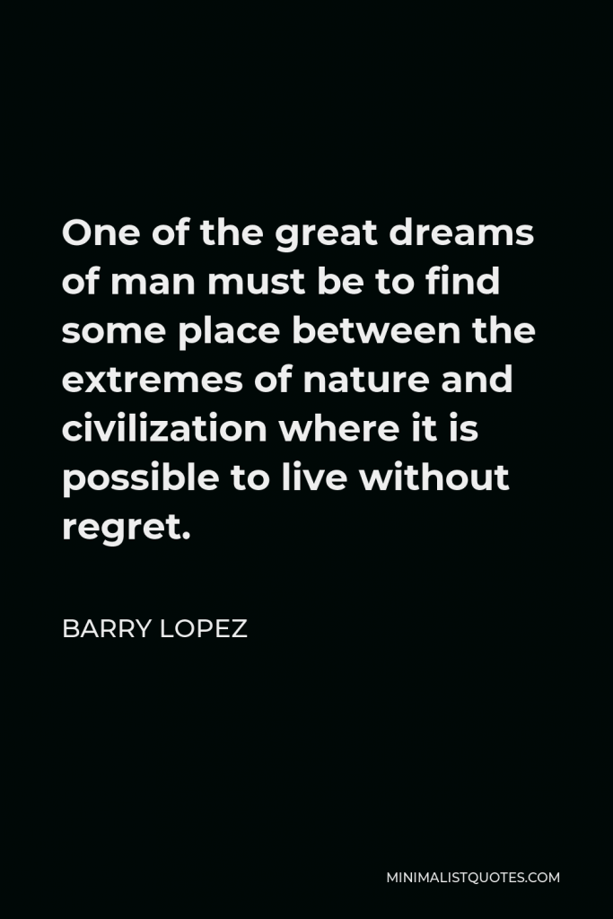 Barry Lopez Quote - One of the great dreams of man must be to find some place between the extremes of nature and civilization where it is possible to live without regret.