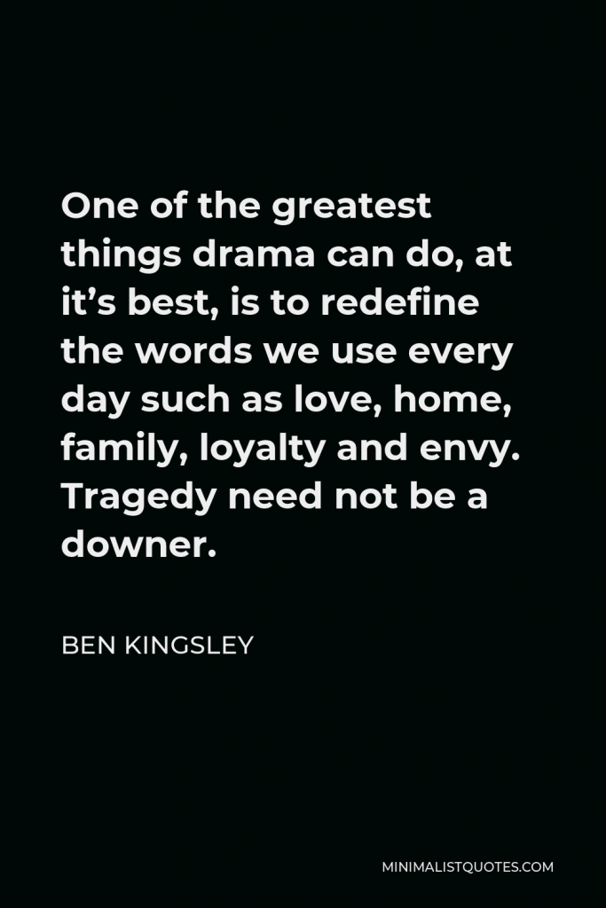 Ben Kingsley Quote - One of the greatest things drama can do, at it’s best, is to redefine the words we use every day such as love, home, family, loyalty and envy. Tragedy need not be a downer.