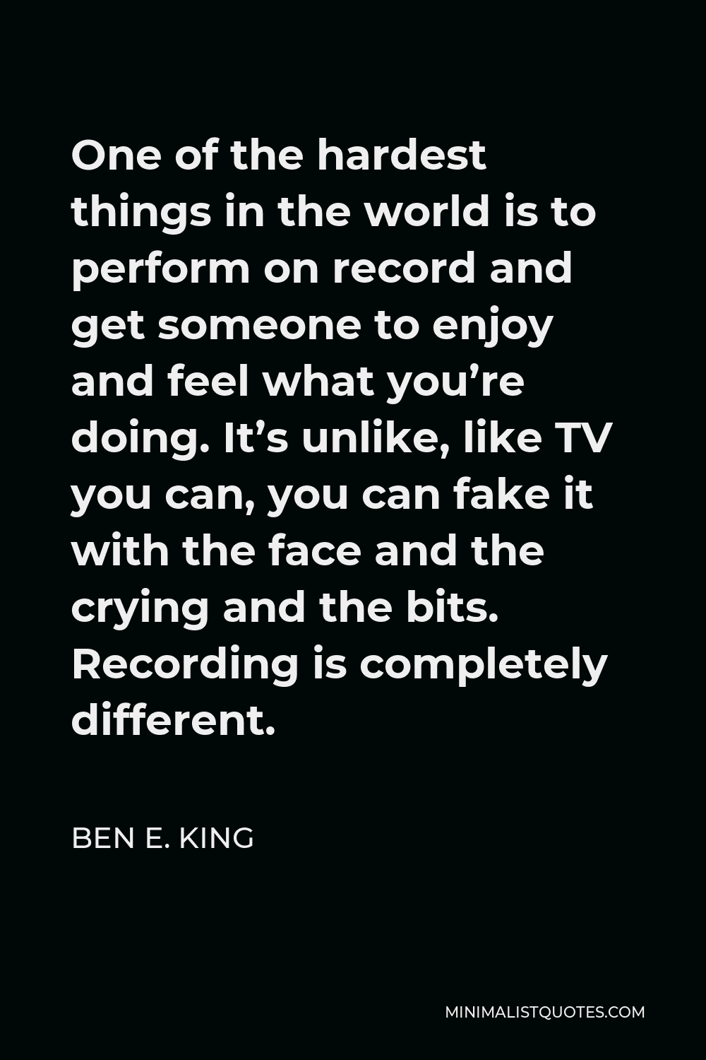 Ben E. King Quote - One of the hardest things in the world is to perform on record and get someone to enjoy and feel what you’re doing. It’s unlike, like TV you can, you can fake it with the face and the crying and the bits. Recording is completely different.
