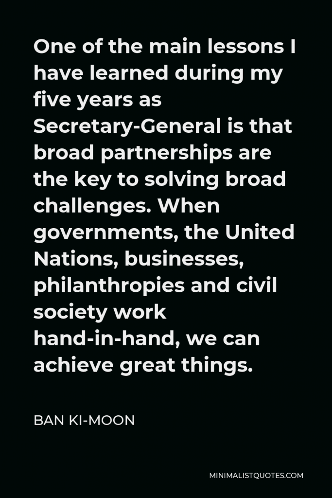 Ban Ki-moon Quote - One of the main lessons I have learned during my five years as Secretary-General is that broad partnerships are the key to solving broad challenges. When governments, the United Nations, businesses, philanthropies and civil society work hand-in-hand, we can achieve great things.