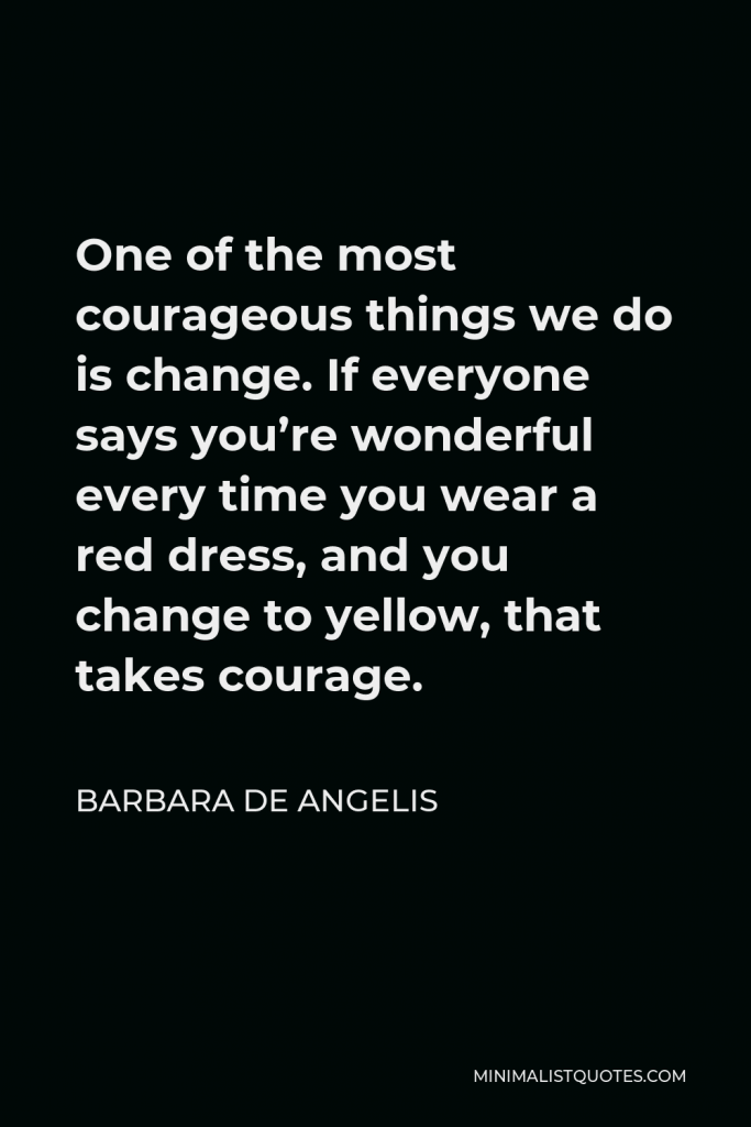Barbara De Angelis Quote - One of the most courageous things we do is change. If everyone says you’re wonderful every time you wear a red dress, and you change to yellow, that takes courage.