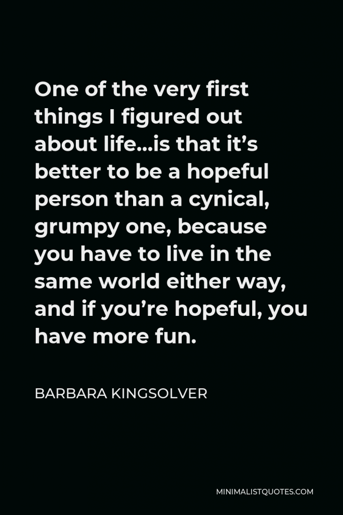 Barbara Kingsolver Quote - One of the very first things I figured out about life…is that it’s better to be a hopeful person than a cynical, grumpy one, because you have to live in the same world either way, and if you’re hopeful, you have more fun.