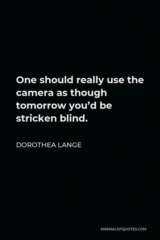Dorothea Lange Quote - One should really use the camera as though tomorrow you’d be stricken blind.