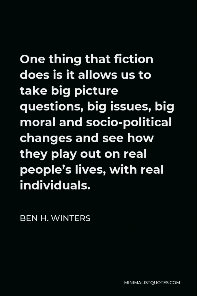 Ben H. Winters Quote - One thing that fiction does is it allows us to take big picture questions, big issues, big moral and socio-political changes and see how they play out on real people’s lives, with real individuals.