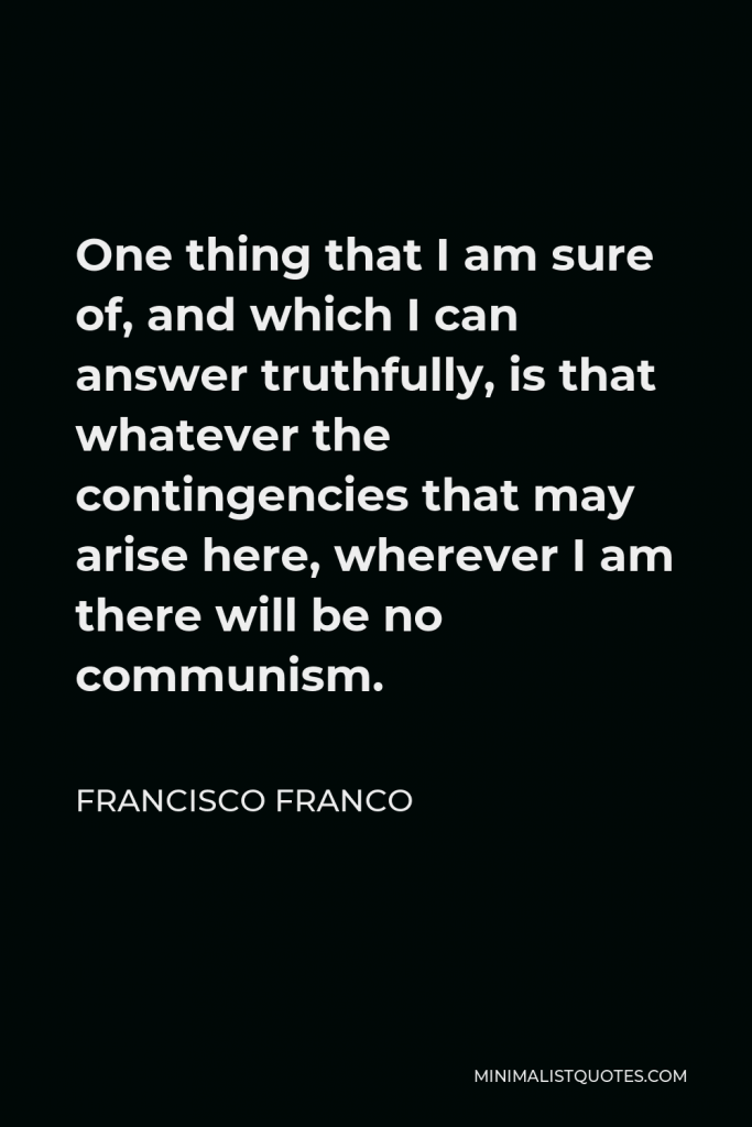 Francisco Franco Quote - One thing that I am sure of, and which I can answer truthfully, is that whatever the contingencies that may arise here, wherever I am there will be no communism.
