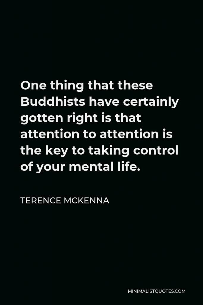 Terence McKenna Quote - One thing that these Buddhists have certainly gotten right is that attention to attention is the key to taking control of your mental life.