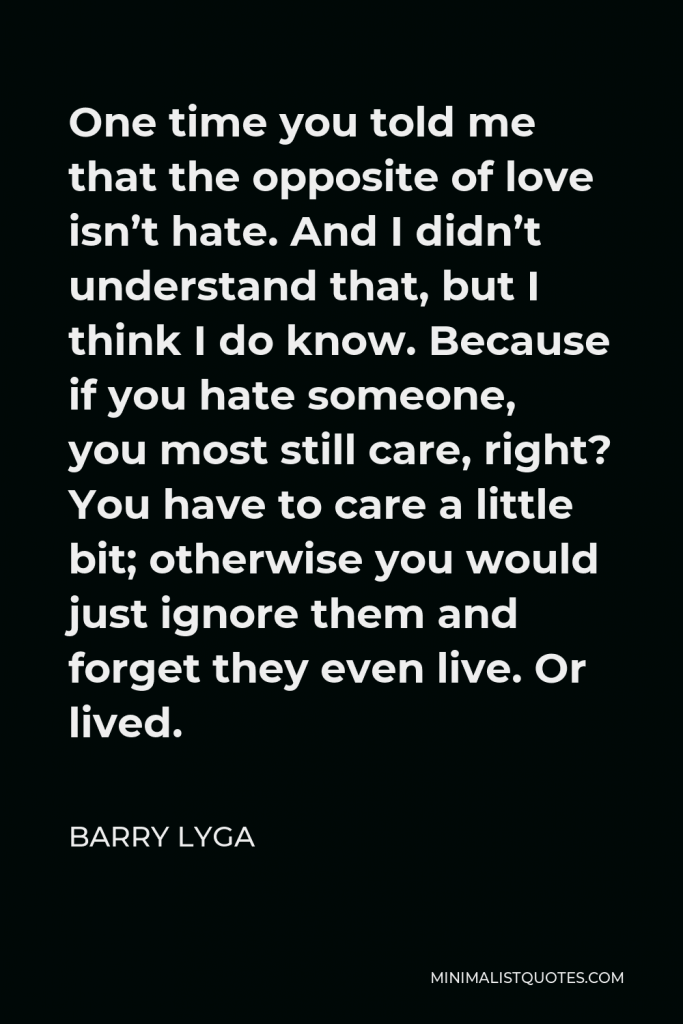 Barry Lyga Quote - One time you told me that the opposite of love isn’t hate. And I didn’t understand that, but I think I do know. Because if you hate someone, you most still care, right? You have to care a little bit; otherwise you would just ignore them and forget they even live. Or lived.