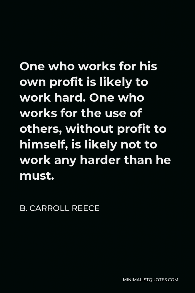 B. Carroll Reece Quote - One who works for his own profit is likely to work hard. One who works for the use of others, without profit to himself, is likely not to work any harder than he must.