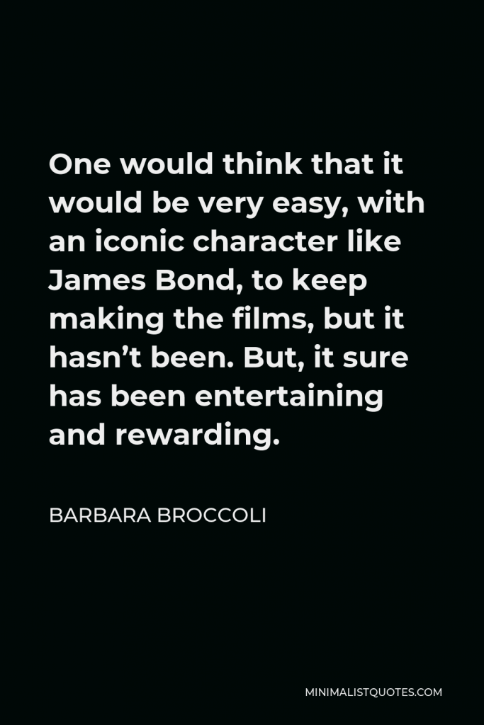 Barbara Broccoli Quote - One would think that it would be very easy, with an iconic character like James Bond, to keep making the films, but it hasn’t been. But, it sure has been entertaining and rewarding.