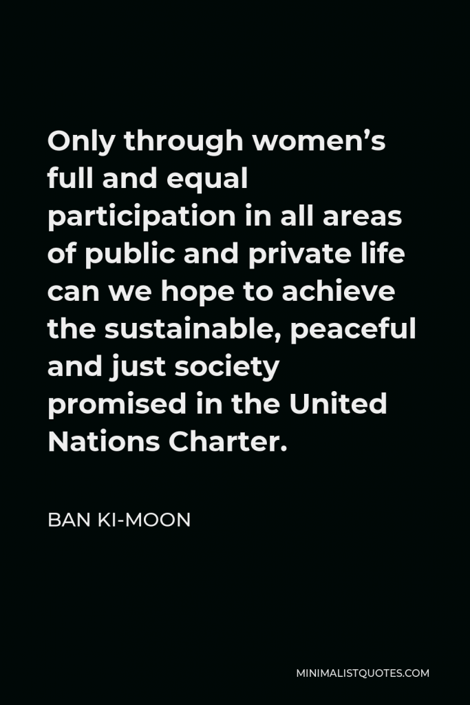 Ban Ki-moon Quote - Only through women’s full and equal participation in all areas of public and private life can we hope to achieve the sustainable, peaceful and just society promised in the United Nations Charter.