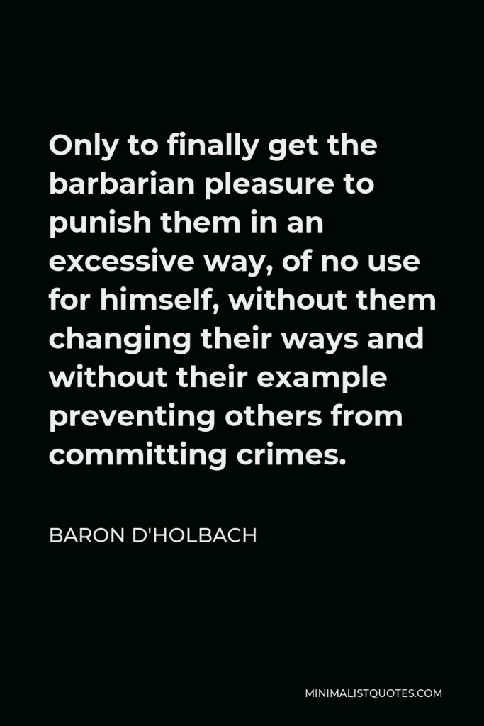 Baron d'Holbach Quote - Only to finally get the barbarian pleasure to punish them in an excessive way, of no use for himself, without them changing their ways and without their example preventing others from committing crimes.