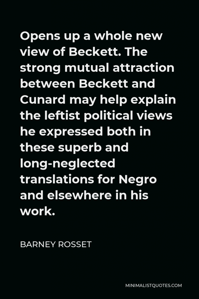 Barney Rosset Quote - Opens up a whole new view of Beckett. The strong mutual attraction between Beckett and Cunard may help explain the leftist political views he expressed both in these superb and long-neglected translations for Negro and elsewhere in his work.