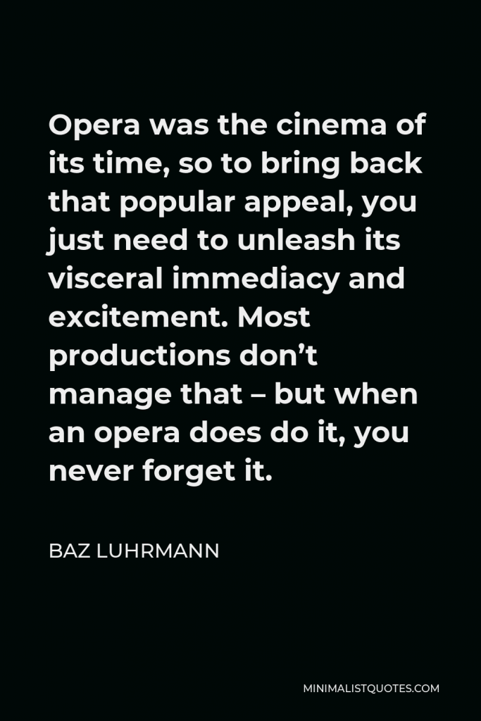 Baz Luhrmann Quote - Opera was the cinema of its time, so to bring back that popular appeal, you just need to unleash its visceral immediacy and excitement. Most productions don’t manage that – but when an opera does do it, you never forget it.
