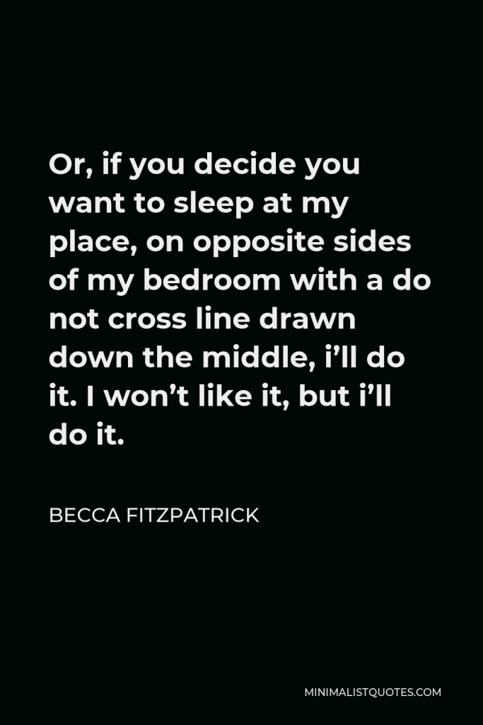 Becca Fitzpatrick Quote - Or, if you decide you want to sleep at my place, on opposite sides of my bedroom with a do not cross line drawn down the middle, i’ll do it. I won’t like it, but i’ll do it.