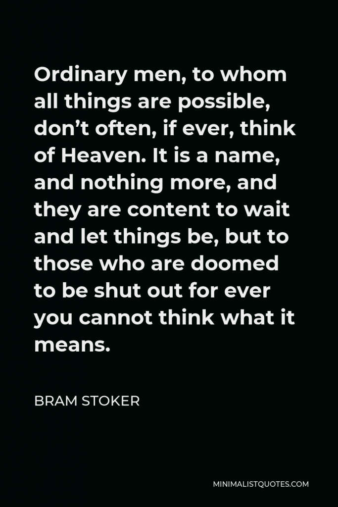 Bram Stoker Quote - Ordinary men, to whom all things are possible, don’t often, if ever, think of Heaven. It is a name, and nothing more, and they are content to wait and let things be, but to those who are doomed to be shut out for ever you cannot think what it means.