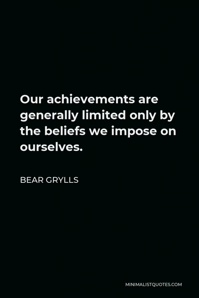 Bear Grylls Quote - Our achievements are generally limited only by the beliefs we impose on ourselves.