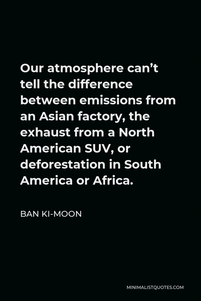 Ban Ki-moon Quote - Our atmosphere can’t tell the difference between emissions from an Asian factory, the exhaust from a North American SUV, or deforestation in South America or Africa.