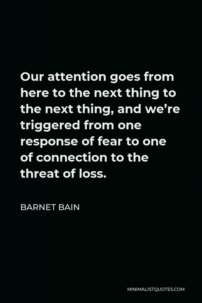 Barnet Bain Quote - Our attention goes from here to the next thing to the next thing, and we’re triggered from one response of fear to one of connection to the threat of loss.
