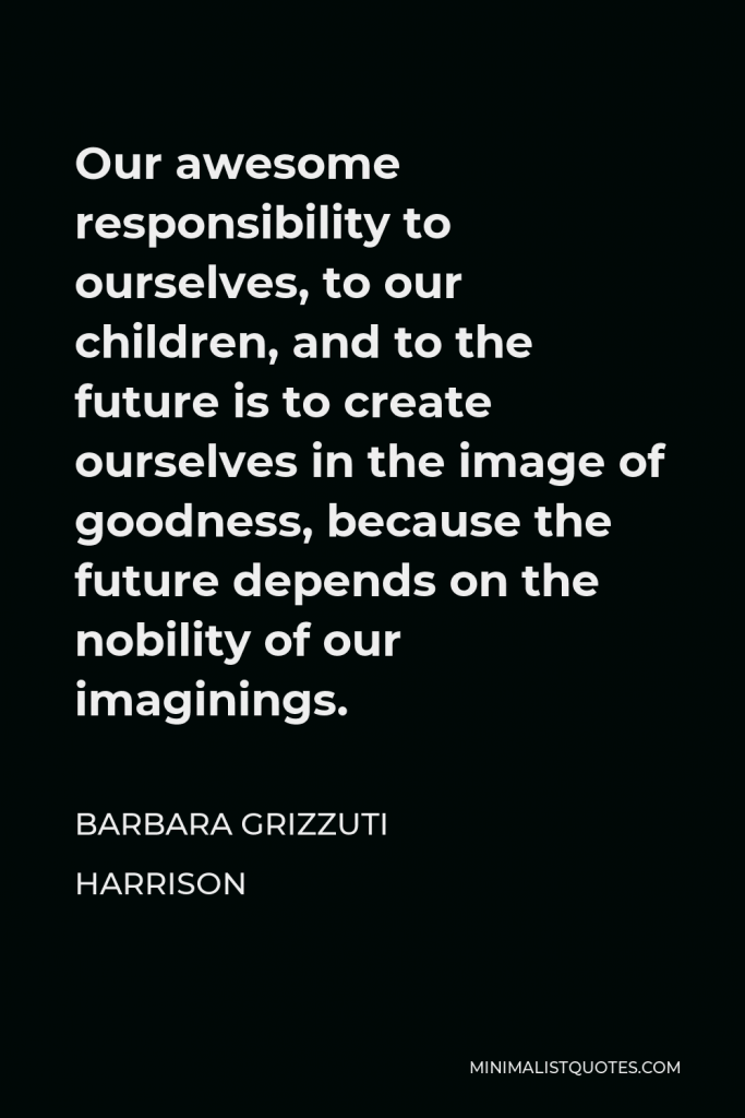 Barbara Grizzuti Harrison Quote - Our awesome responsibility to ourselves, to our children, and to the future is to create ourselves in the image of goodness, because the future depends on the nobility of our imaginings.
