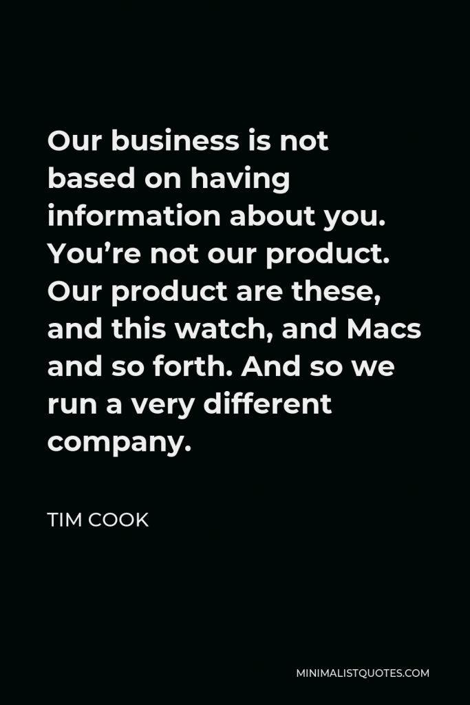Tim Cook Quote - Our business is not based on having information about you. You’re not our product. Our product are these, and this watch, and Macs and so forth. And so we run a very different company.