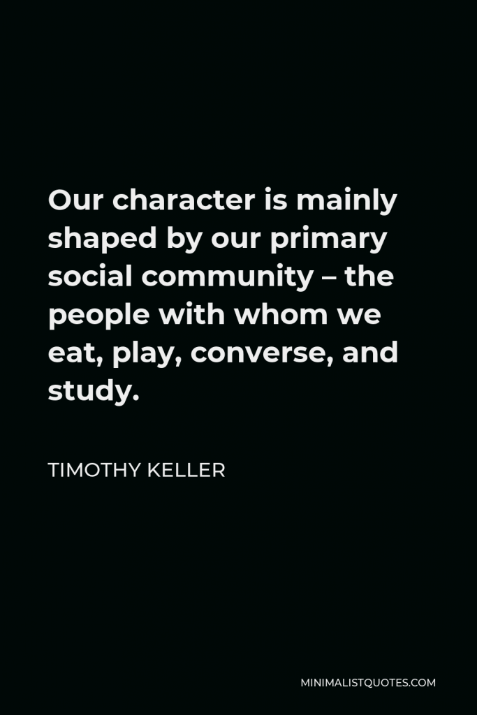 Timothy Keller Quote - Our character is mainly shaped by our primary social community – the people with whom we eat, play, converse, and study.
