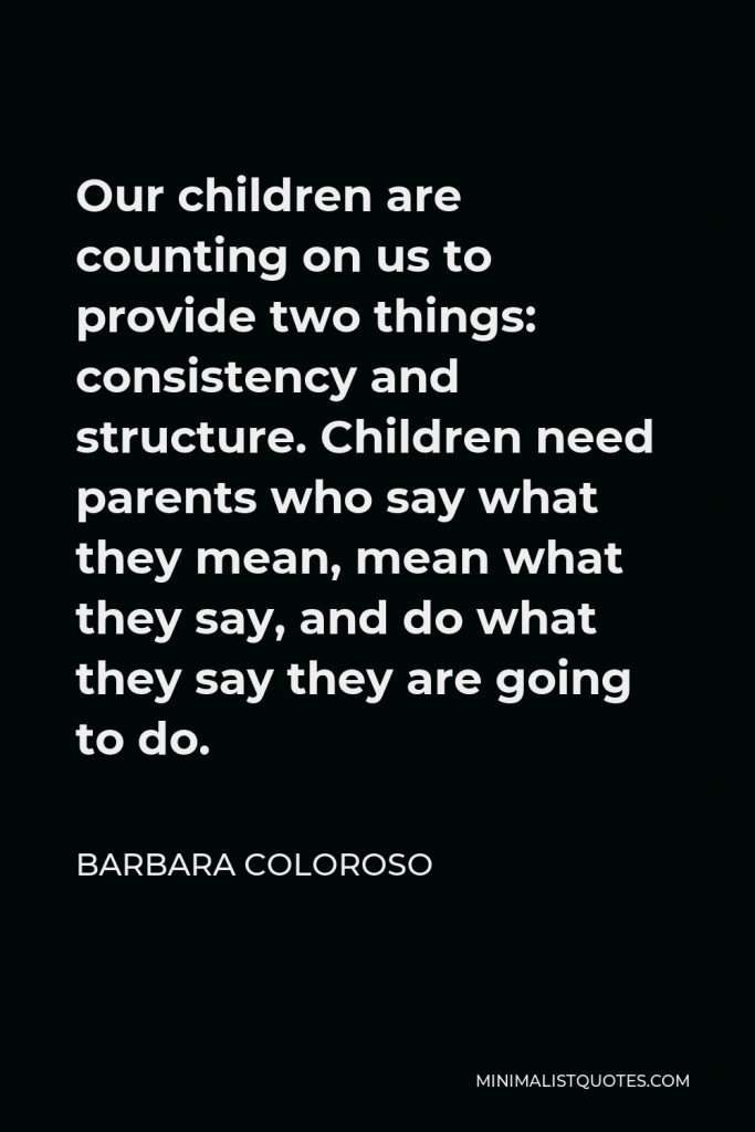 Barbara Coloroso Quote - Our children are counting on us to provide two things: consistency and structure. Children need parents who say what they mean, mean what they say, and do what they say they are going to do.