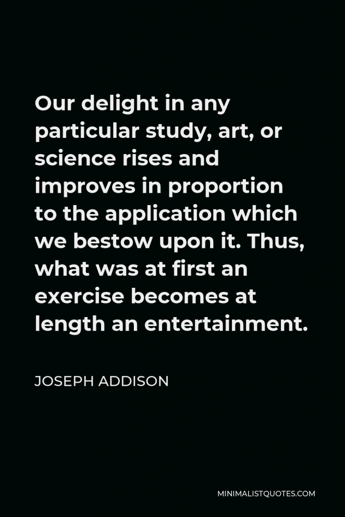 Joseph Addison Quote - Our delight in any particular study, art, or science rises and improves in proportion to the application which we bestow upon it. Thus, what was at first an exercise becomes at length an entertainment.