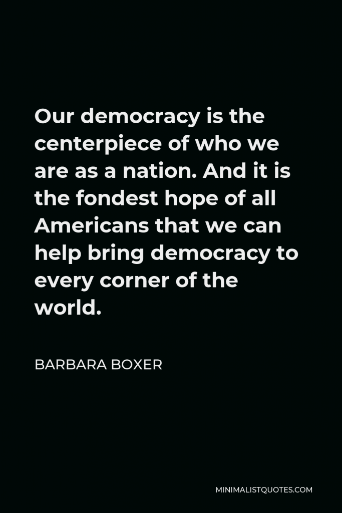 Barbara Boxer Quote - Our democracy is the centerpiece of who we are as a nation. And it is the fondest hope of all Americans that we can help bring democracy to every corner of the world.
