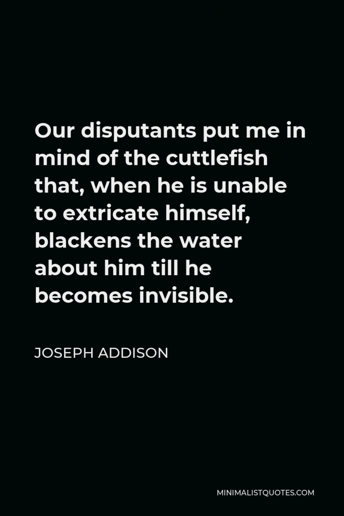 Joseph Addison Quote - Our disputants put me in mind of the cuttlefish that, when he is unable to extricate himself, blackens the water about him till he becomes invisible.