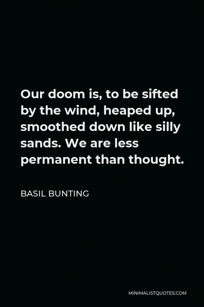 Basil Bunting Quote - Our doom is, to be sifted by the wind, heaped up, smoothed down like silly sands. We are less permanent than thought.