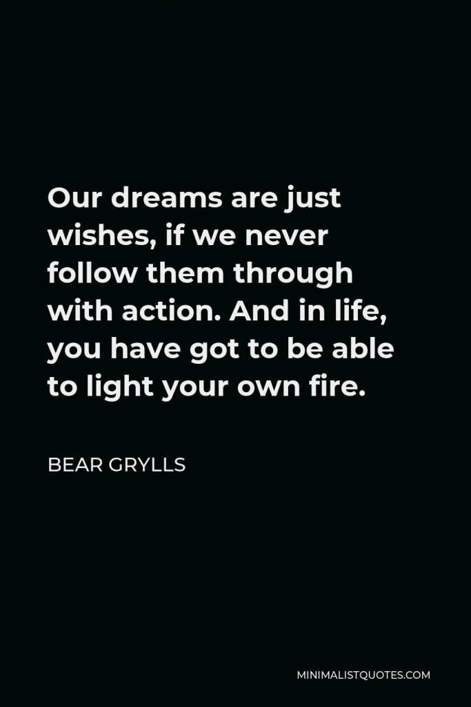 Bear Grylls Quote - Our dreams are just wishes, if we never follow them through with action. And in life, you have got to be able to light your own fire.