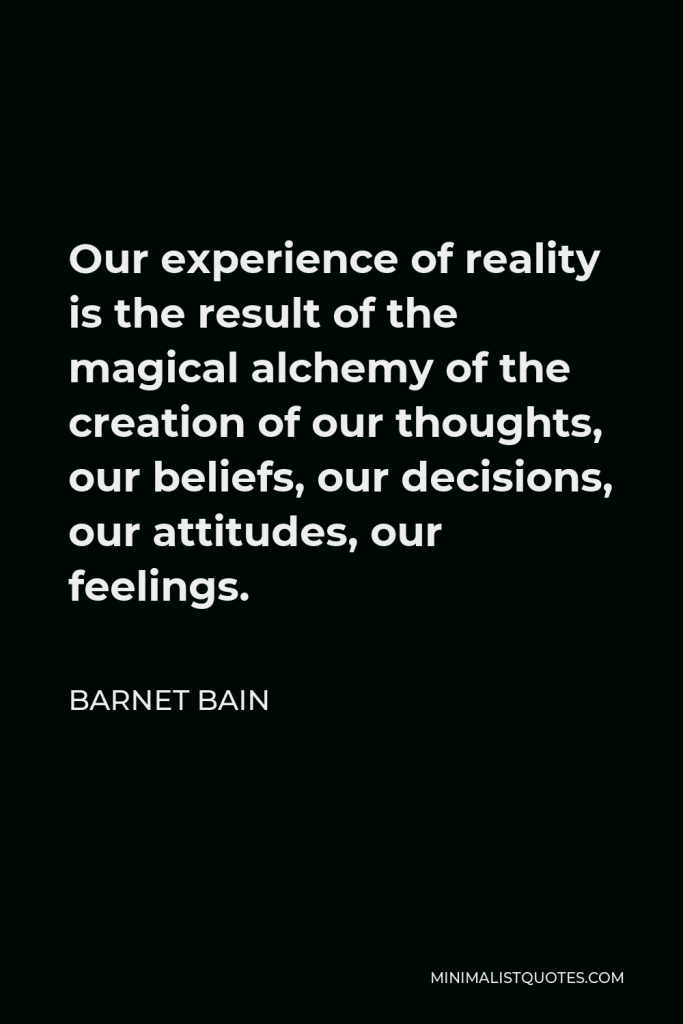 Barnet Bain Quote - Our experience of reality is the result of the magical alchemy of the creation of our thoughts, our beliefs, our decisions, our attitudes, our feelings.