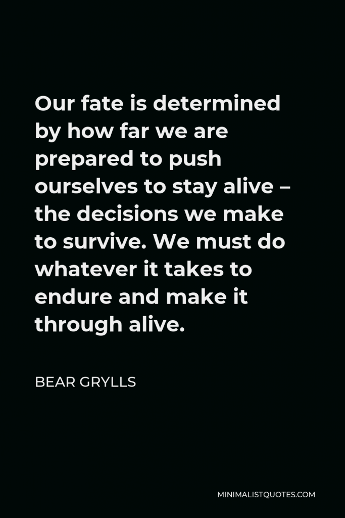 Bear Grylls Quote - Our fate is determined by how far we are prepared to push ourselves to stay alive – the decisions we make to survive. We must do whatever it takes to endure and make it through alive.