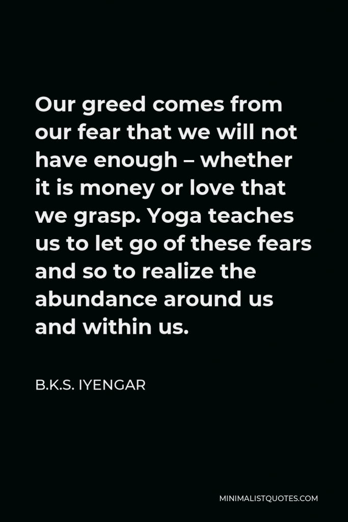 B.K.S. Iyengar Quote - Our greed comes from our fear that we will not have enough – whether it is money or love that we grasp. Yoga teaches us to let go of these fears and so to realize the abundance around us and within us.