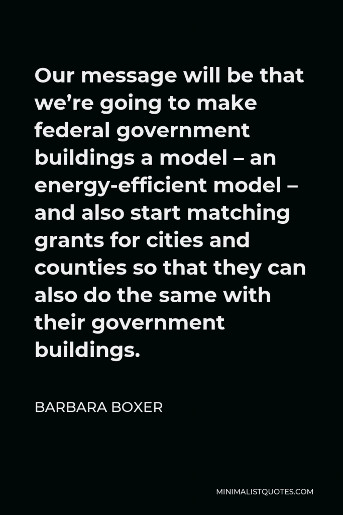 Barbara Boxer Quote - Our message will be that we’re going to make federal government buildings a model – an energy-efficient model – and also start matching grants for cities and counties so that they can also do the same with their government buildings.
