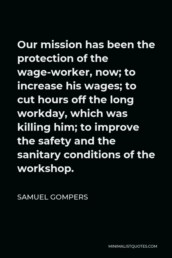 Samuel Gompers Quote - Our mission has been the protection of the wage-worker, now; to increase his wages; to cut hours off the long workday, which was killing him; to improve the safety and the sanitary conditions of the workshop.