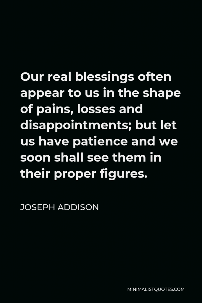 Joseph Addison Quote - Our real blessings often appear to us in the shape of pains, losses and disappointments; but let us have patience and we soon shall see them in their proper figures.