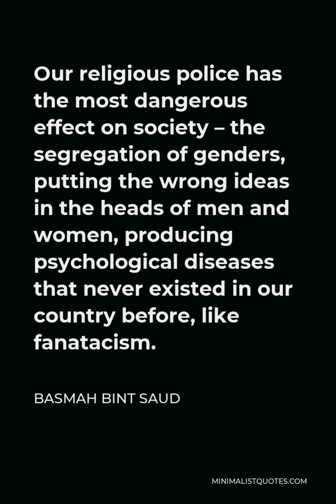 Basmah bint Saud Quote - Our religious police has the most dangerous effect on society – the segregation of genders, putting the wrong ideas in the heads of men and women, producing psychological diseases that never existed in our country before, like fanatacism.
