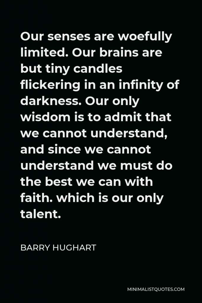 Barry Hughart Quote - Our senses are woefully limited. Our brains are but tiny candles flickering in an infinity of darkness. Our only wisdom is to admit that we cannot understand, and since we cannot understand we must do the best we can with faith. which is our only talent.