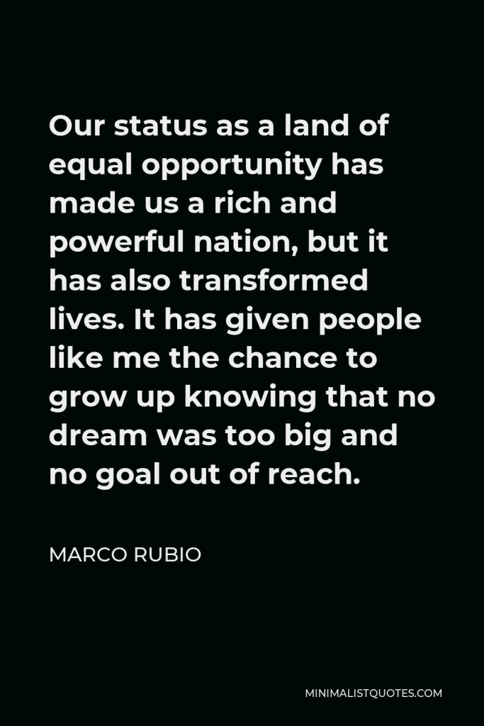 Marco Rubio Quote - Our status as a land of equal opportunity has made us a rich and powerful nation, but it has also transformed lives. It has given people like me the chance to grow up knowing that no dream was too big and no goal out of reach.