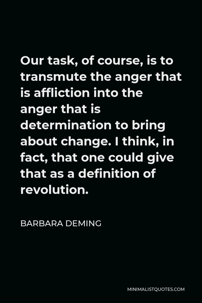 Barbara Deming Quote - Our task, of course, is to transmute the anger that is affliction into the anger that is determination to bring about change. I think, in fact, that one could give that as a definition of revolution.