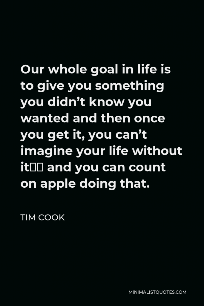 Tim Cook Quote - Our whole goal in life is to give you something you didn’t know you wanted and then once you get it, you can’t imagine your life without it… and you can count on apple doing that.
